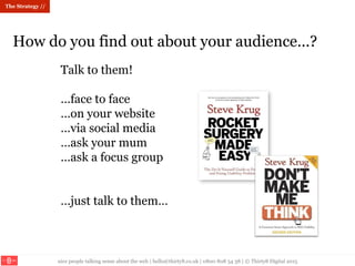 nice people talking sense about the web | hello@thirty8.co.uk | 0800 808 54 38 | © Thirty8 Digital 2015
How do you find out about your audience…?
Talk to them!
…face to face
…on your website
…via social media
…ask your mum
…ask a focus group
…just talk to them…
The Strategy //
 
