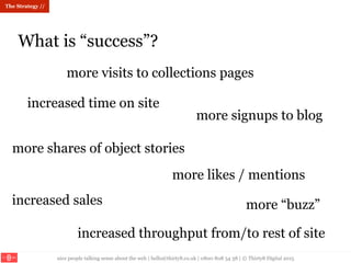 nice people talking sense about the web | hello@thirty8.co.uk | 0800 808 54 38 | © Thirty8 Digital 2015
What is “success”?
The Strategy //
more visits to collections pages
more shares of object stories
increased throughput from/to rest of site
more signups to blog
increased sales
increased time on site
more “buzz”
more likes / mentions
 