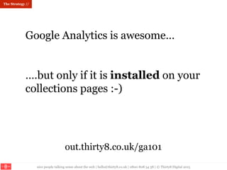 nice people talking sense about the web | hello@thirty8.co.uk | 0800 808 54 38 | © Thirty8 Digital 2015
The Strategy //
Google Analytics is awesome…
….but only if it is installed on your
collections pages :-)
out.thirty8.co.uk/ga101
 