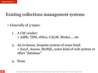 nice people talking sense about the web | hello@thirty8.co.uk | 0800 808 54 38 | © Thirty8 Digital 2015
Existing collections management systems
Implementation //
> Generally of 3 types:
1. A CM vendor:
> Adlib, TMS, eHive, CALM, Modes…. etc
2. An in-house, bespoke system of some kind:
> Excel, Access, MySQL, some kind of web system or
other “database”
3. None
 