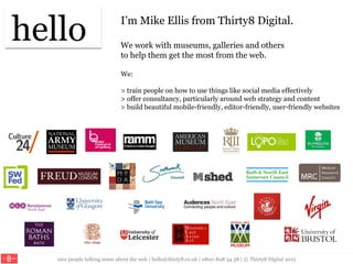 nice people talking sense about the web | hello@thirty8.co.uk | 0800 808 54 38 | © Thirty8 Digital 2015
I’m Mike Ellis from Thirty8 Digital.
We work with museums, galleries and others
to help them get the most from the web.
We:
> train people on how to use things like social media effectively
> offer consultancy, particularly around web strategy and content
> build beautiful mobile-friendly, editor-friendly, user-friendly websites
hello
 