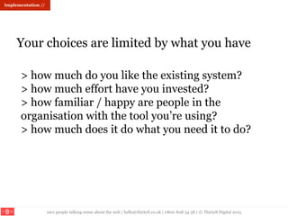 nice people talking sense about the web | hello@thirty8.co.uk | 0800 808 54 38 | © Thirty8 Digital 2015
Your choices are limited by what you have
Implementation //
> how much do you like the existing system?
> how much effort have you invested?
> how familiar / happy are people in the
organisation with the tool you’re using?
> how much does it do what you need it to do?
 