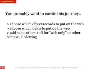 nice people talking sense about the web | hello@thirty8.co.uk | 0800 808 54 38 | © Thirty8 Digital 2015
You probably want to curate this journey..
Implementation //
> choose which object records to put on the web
> choose which fields to put on the web
> add some other stuff for “web only” or other
contextual viewing
 