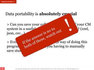 nice people talking sense about the web | hello@thirty8.co.uk | 0800 808 54 38 | © Thirty8 Digital 2015
Data portability is absolutely crucial
Implementation //
> Can you save your collections data out of your CM
system in a useful, usable structured format? (xml,
json, csv…)
> Even better: is there an API (a way of doing this
programatically without you having to manually
save stuff)
 