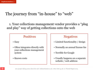 nice people talking sense about the web | hello@thirty8.co.uk | 0800 808 54 38 | © Thirty8 Digital 2015
Implementation //
The journey from “in-house” to “web”
1. Your collections management vendor provides a “plug
and play” way of getting collections onto the web
Positives Negatives
• Easy
• Often integrates directly with
your collections management
system
• Known costs
• Limited functionality / design
• Normally an annual license fee
• Terrible for Google
• Usually happens on a separate
website / web address
 