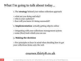 nice people talking sense about the web | hello@thirty8.co.uk | 0800 808 54 38 | © Thirty8 Digital 2015
What I’m going to talk about today…
1. The strategy behind your online collection approach
> what are you doing and why?
> who is your audience?
> how will you know it’s being successful?
2. Implementation: actually getting objects online
> integrating with your collections management system
> some [free] tools which you can use
3. Making the decision
> five principles to bear in mind when deciding how to get
your collections items onto the web
courses.thirty8.co.uk
 