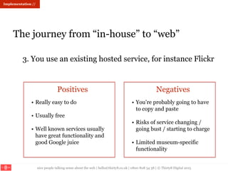 nice people talking sense about the web | hello@thirty8.co.uk | 0800 808 54 38 | © Thirty8 Digital 2015
Implementation //
The journey from “in-house” to “web”
3. You use an existing hosted service, for instance Flickr
Positives Negatives
• Really easy to do
• Usually free
• Well known services usually
have great functionality and
good Google juice
• You’re probably going to have
to copy and paste
• Risks of service changing /
going bust / starting to charge
• Limited museum-specific
functionality
 