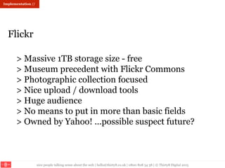 nice people talking sense about the web | hello@thirty8.co.uk | 0800 808 54 38 | © Thirty8 Digital 2015
> Massive 1TB storage size - free
> Museum precedent with Flickr Commons
> Photographic collection focused
> Nice upload / download tools
> Huge audience
> No means to put in more than basic fields
> Owned by Yahoo! …possible suspect future?
Flickr
Implementation //
 