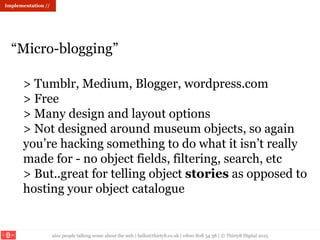 nice people talking sense about the web | hello@thirty8.co.uk | 0800 808 54 38 | © Thirty8 Digital 2015
> Tumblr, Medium, Blogger, wordpress.com
> Free
> Many design and layout options
> Not designed around museum objects, so again
you’re hacking something to do what it isn’t really
made for - no object fields, filtering, search, etc
> But..great for telling object stories as opposed to
hosting your object catalogue
“Micro-blogging”
Implementation //
 