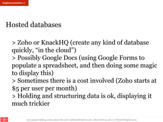 nice people talking sense about the web | hello@thirty8.co.uk | 0800 808 54 38 | © Thirty8 Digital 2015
> Zoho or KnackHQ (create any kind of database
quickly, “in the cloud”)
> Possibly Google Docs (using Google Forms to
populate a spreadsheet, and then doing some magic
to display this)
> Sometimes there is a cost involved (Zoho starts at
$5 per user per month)
> Holding and structuring data is ok, displaying it
much trickier
Hosted databases
Implementation //
 