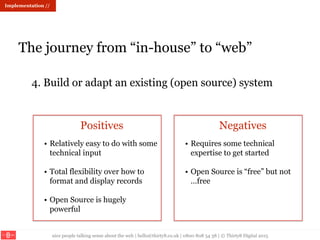 nice people talking sense about the web | hello@thirty8.co.uk | 0800 808 54 38 | © Thirty8 Digital 2015
Implementation //
The journey from “in-house” to “web”
4. Build or adapt an existing (open source) system
Positives Negatives
• Relatively easy to do with some
technical input
• Total flexibility over how to
format and display records
• Open Source is hugely
powerful
• Requires some technical
expertise to get started
• Open Source is “free” but not
…free
 
