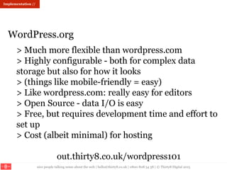 nice people talking sense about the web | hello@thirty8.co.uk | 0800 808 54 38 | © Thirty8 Digital 2015
Implementation //
> Much more flexible than wordpress.com
> Highly configurable - both for complex data
storage but also for how it looks
> (things like mobile-friendly = easy)
> Like wordpress.com: really easy for editors
> Open Source - data I/O is easy
> Free, but requires development time and effort to
set up
> Cost (albeit minimal) for hosting
out.thirty8.co.uk/wordpress101
WordPress.org
 
