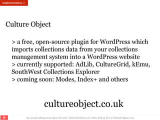 nice people talking sense about the web | hello@thirty8.co.uk | 0800 808 54 38 | © Thirty8 Digital 2015
> a free, open-source plugin for WordPress which
imports collections data from your collections
management system into a WordPress website
> currently supported: AdLib, CultureGrid, kEmu,
SouthWest Collections Explorer
> coming soon: Modes, Index+ and others
cultureobject.co.uk
Culture Object
Implementation //
 