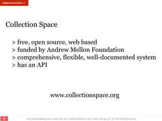 nice people talking sense about the web | hello@thirty8.co.uk | 0800 808 54 38 | © Thirty8 Digital 2015
> free, open source, web based
> funded by Andrew Mellon Foundation
> comprehensive, flexible, well-documented system
> has an API
www.collectionspace.org
Collection Space
Implementation //
 