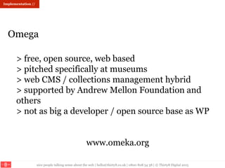 nice people talking sense about the web | hello@thirty8.co.uk | 0800 808 54 38 | © Thirty8 Digital 2015
> free, open source, web based
> pitched specifically at museums
> web CMS / collections management hybrid
> supported by Andrew Mellon Foundation and
others
> not as big a developer / open source base as WP
www.omeka.org
Omega
Implementation //
 