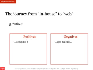 nice people talking sense about the web | hello@thirty8.co.uk | 0800 808 54 38 | © Thirty8 Digital 2015
Implementation //
The journey from “in-house” to “web”
5. “Other”
Positives Negatives
• …depends :-) • …also depends…
 