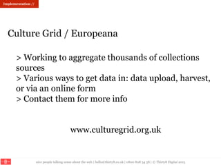 nice people talking sense about the web | hello@thirty8.co.uk | 0800 808 54 38 | © Thirty8 Digital 2015
> Working to aggregate thousands of collections
sources
> Various ways to get data in: data upload, harvest,
or via an online form
> Contact them for more info
www.culturegrid.org.uk
Culture Grid / Europeana
Implementation //
 