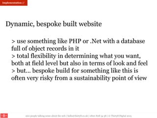 nice people talking sense about the web | hello@thirty8.co.uk | 0800 808 54 38 | © Thirty8 Digital 2015
> use something like PHP or .Net with a database
full of object records in it
> total flexibility in determining what you want,
both at field level but also in terms of look and feel
> but… bespoke build for something like this is
often very risky from a sustainability point of view
Dynamic, bespoke built website
Implementation //
 