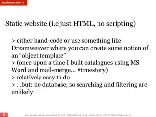 nice people talking sense about the web | hello@thirty8.co.uk | 0800 808 54 38 | © Thirty8 Digital 2015
> either hand-code or use something like
Dreamweaver where you can create some notion of
an “object template”
> (once upon a time I built catalogues using MS
Word and mail-merge… #truestory)
> relatively easy to do
> …but: no database, so searching and filtering are
unlikely
Static website (i.e just HTML, no scripting)
Implementation //
 