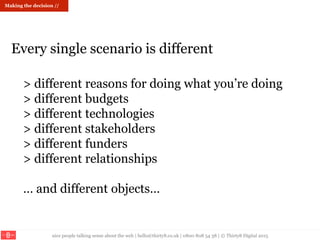 nice people talking sense about the web | hello@thirty8.co.uk | 0800 808 54 38 | © Thirty8 Digital 2015
> different reasons for doing what you’re doing
> different budgets
> different technologies
> different stakeholders
> different funders
> different relationships
… and different objects…
Every single scenario is different
Making the decision //
 