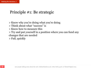 nice people talking sense about the web | hello@thirty8.co.uk | 0800 808 54 38 | © Thirty8 Digital 2015
> Know why you’re doing what you’re doing
> Think about what “success” is
> Know how to measure this
> Try and put yourself in a position where you can fund any
changes that are needed
> Fail, quickly
Principle #1: Be strategic
Making the decision //
 