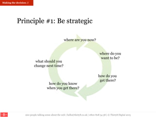 nice people talking sense about the web | hello@thirty8.co.uk | 0800 808 54 38 | © Thirty8 Digital 2015
where are you now?
where do you
want to be?
how do you know
when you get there?
what should you
change next time?
Making the decision //
Principle #1: Be strategic
 