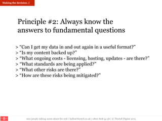 nice people talking sense about the web | hello@thirty8.co.uk | 0800 808 54 38 | © Thirty8 Digital 2015
> “Can I get my data in and out again in a useful format?”
> “Is my content backed up?”
> “What ongoing costs - licensing, hosting, updates - are there?”
> “What standards are being applied?”
> “What other risks are there?”
> “How are these risks being mitigated?”
Principle #2: Always know the
answers to fundamental questions
Making the decision //
 