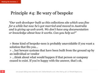 nice people talking sense about the web | hello@thirty8.co.uk | 0800 808 54 38 | © Thirty8 Digital 2015
> Some kind of bespoke-ness is probably unavoidable if you want a
solution that fits you…
> …but beware systems that have been built from the ground up by
an individual or vendor
> …think about what would happen if that person or company
ceased to exist. If you’re happy with the answer, that’s ok.
Making the decision //
Principle #4: Be wary of bespoke
“Our web developer built us this collections site which was fine
for a while but now he’s got married and moved to Australia
and is giving up web work. We don’t have any documentation
or knowledge about how it works. Can you help us?”
 