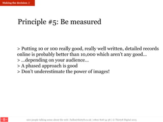 nice people talking sense about the web | hello@thirty8.co.uk | 0800 808 54 38 | © Thirty8 Digital 2015
> Putting 10 or 100 really good, really well written, detailed records
online is probably better than 10,000 which aren’t any good…
> …depending on your audience…
> A phased approach is good
> Don’t underestimate the power of images!
Making the decision //
Principle #5: Be measured
 