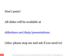 nice people talking sense about the web | hello@thirty8.co.uk | 0800 808 54 38 | © Thirty8 Digital 2015
Don’t panic!
All slides will be available at
slideshare.net/dmje/presentations
(Also: please stop me and ask if you need to)
 