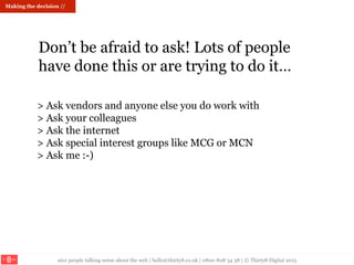 nice people talking sense about the web | hello@thirty8.co.uk | 0800 808 54 38 | © Thirty8 Digital 2015
Making the decision //
Don’t be afraid to ask! Lots of people
have done this or are trying to do it…
> Ask vendors and anyone else you do work with
> Ask your colleagues
> Ask the internet
> Ask special interest groups like MCG or MCN
> Ask me :-)
 