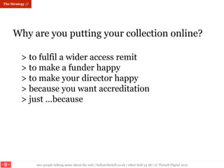 nice people talking sense about the web | hello@thirty8.co.uk | 0800 808 54 38 | © Thirty8 Digital 2015
Why are you putting your collection online?
> to fulfil a wider access remit
> to make a funder happy
> to make your director happy
> because you want accreditation
> just …because
The Strategy //
 