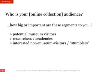 nice people talking sense about the web | hello@thirty8.co.uk | 0800 808 54 38 | © Thirty8 Digital 2015
Who is your [online collection] audience?
The Strategy //
…how big or important are these segments to you..?
> potential museum visitors
> researchers / academics
> interested non-museum-visitors / “stumblers”
 