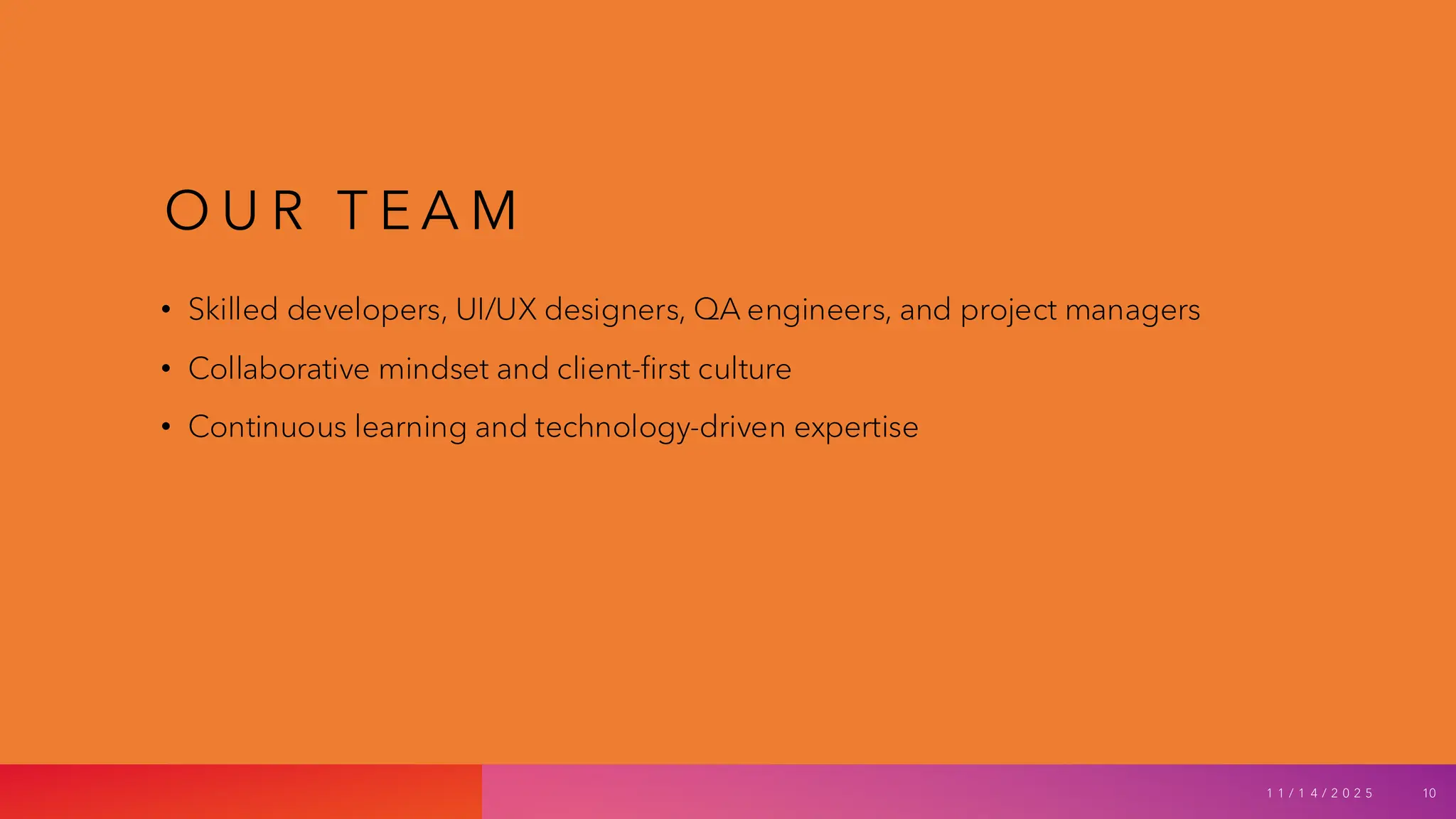 O U R T E A M
• Skilled developers, UI/UX designers, QA engineers, and project managers
• Collaborative mindset and client-first culture
• Continuous learning and technology-driven expertise
1 1 / 1 4 / 2 0 2 5 10
 