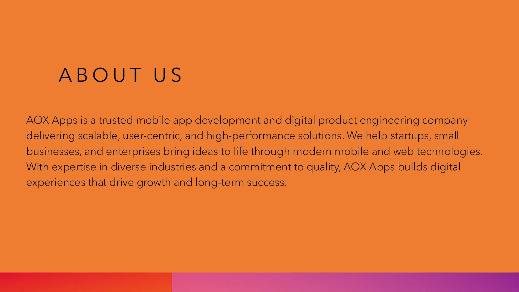 A B O U T U S
AOX Apps is a trusted mobile app development and digital product engineering company
delivering scalable, user-centric, and high-performance solutions. We help startups, small
businesses, and enterprises bring ideas to life through modern mobile and web technologies.
With expertise in diverse industries and a commitment to quality, AOX Apps builds digital
experiences that drive growth and long-term success.
 