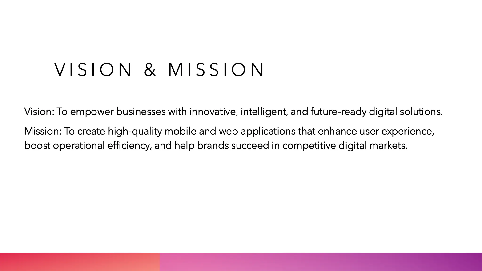 V I S I O N & M I S S I O N
Vision: To empower businesses with innovative, intelligent, and future-ready digital solutions.
Mission: To create high-quality mobile and web applications that enhance user experience,
boost operational efficiency, and help brands succeed in competitive digital markets.
 