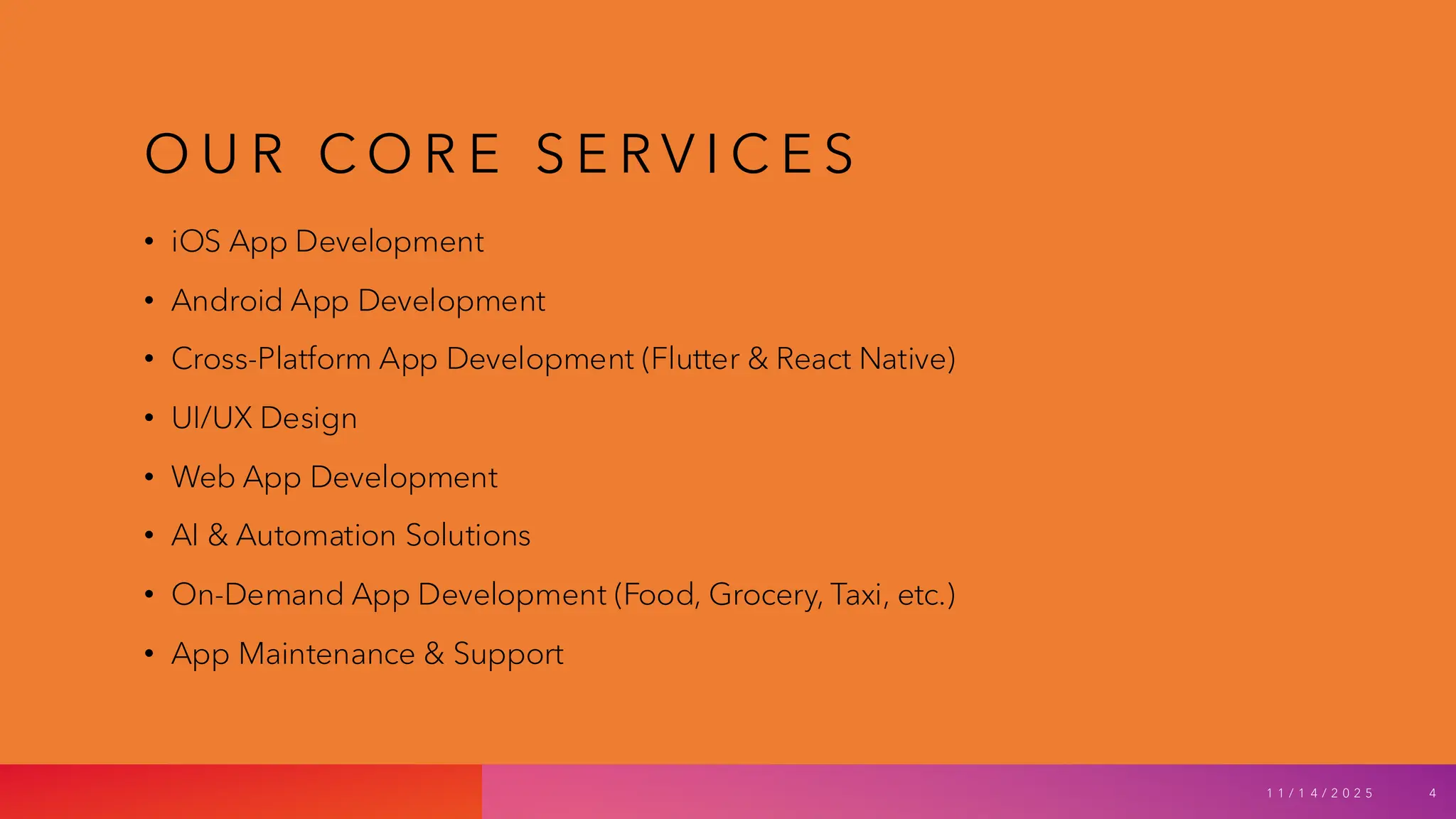 O U R C O R E S E R V I C E S
• iOS App Development
• Android App Development
• Cross-Platform App Development (Flutter & React Native)
• UI/UX Design
• Web App Development
• AI & Automation Solutions
• On-Demand App Development (Food, Grocery, Taxi, etc.)
• App Maintenance & Support
1 1 / 1 4 / 2 0 2 5 4
 