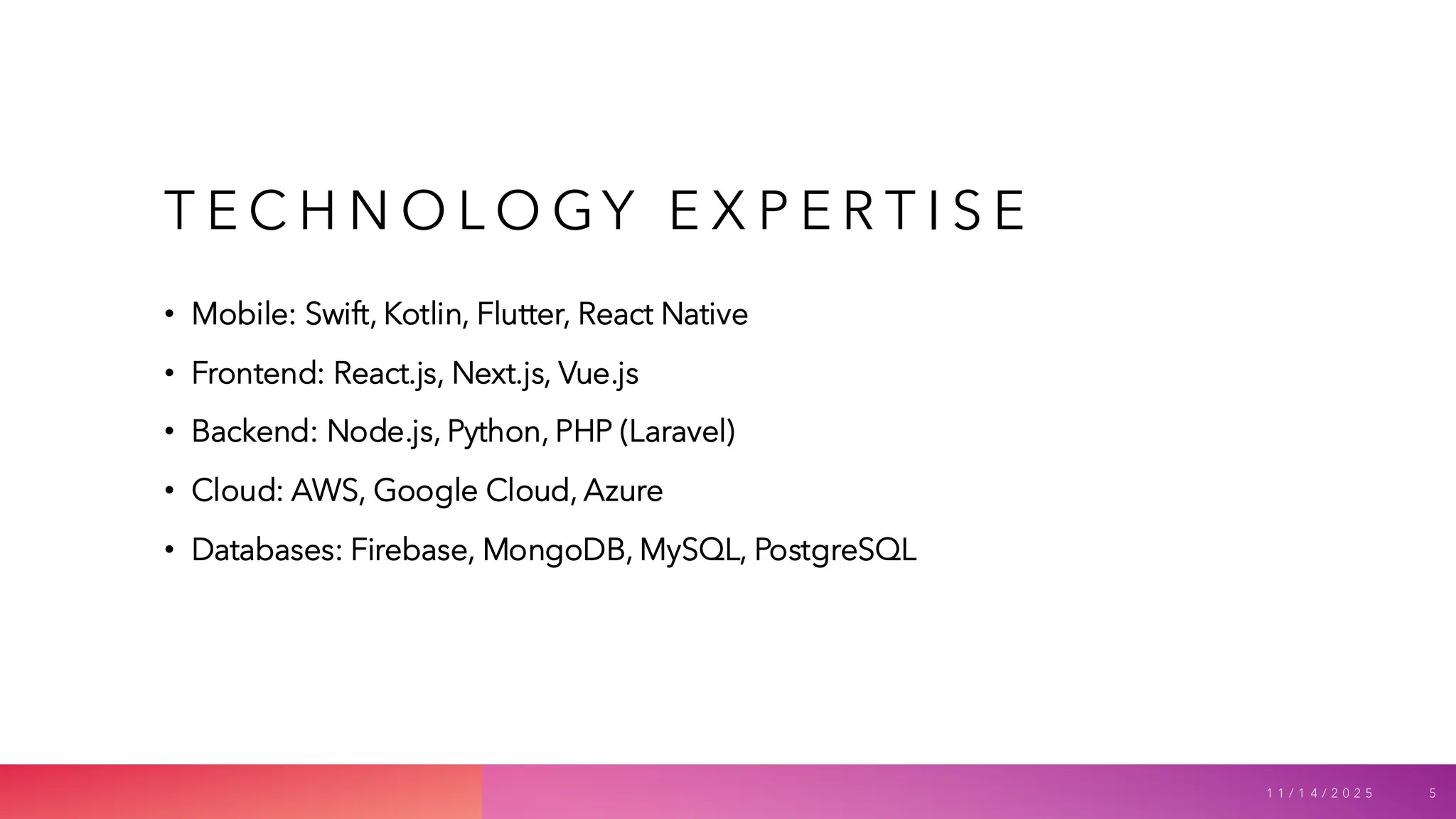 T E C H N O L O GY E X P E R T I S E
• Mobile: Swift, Kotlin, Flutter, React Native
• Frontend: React.js, Next.js, Vue.js
• Backend: Node.js, Python, PHP (Laravel)
• Cloud: AWS, Google Cloud, Azure
• Databases: Firebase, MongoDB, MySQL, PostgreSQL
1 1 / 1 4 / 2 0 2 5 5
 