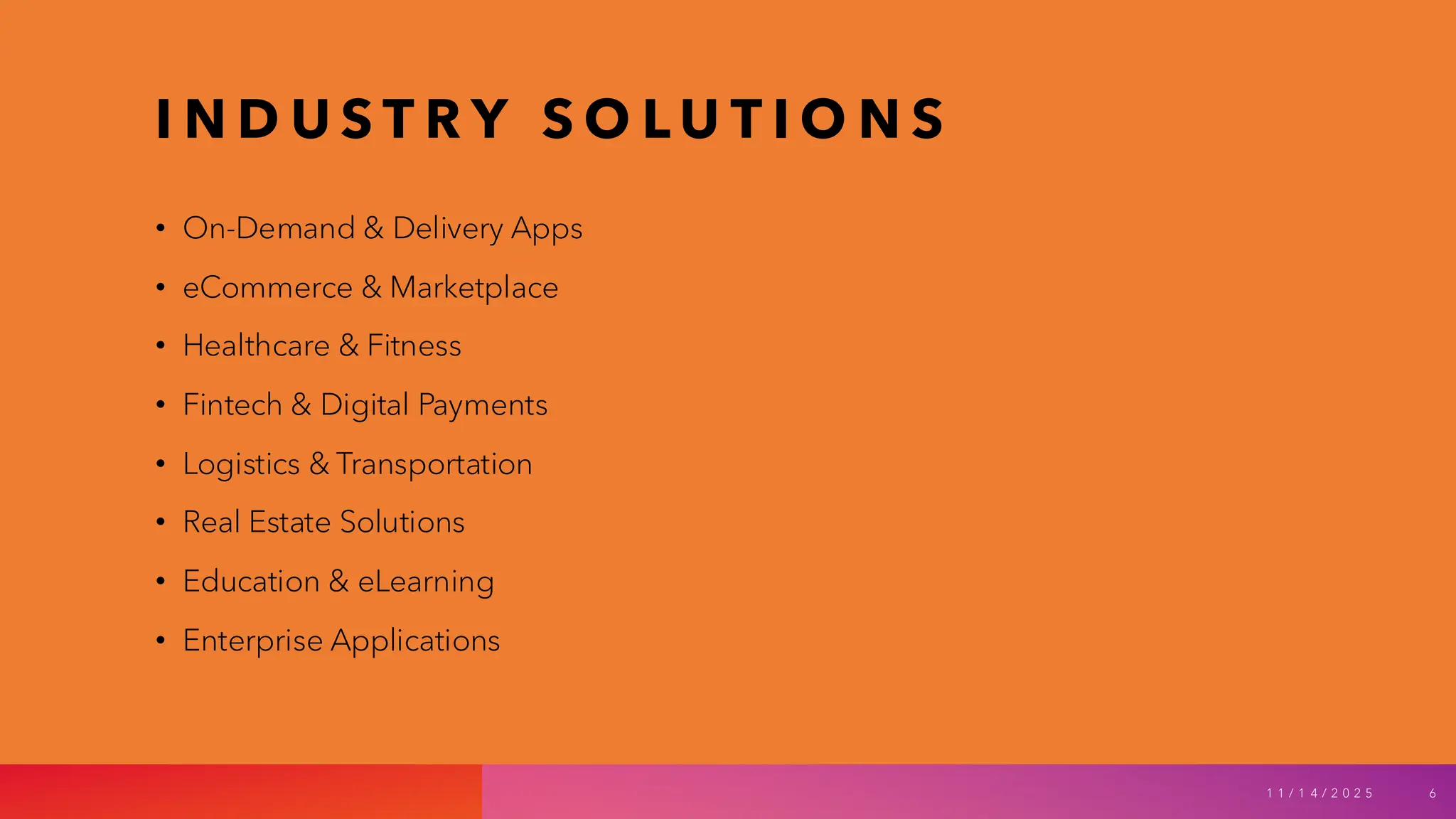 I N D U S T R Y S O L U T I O N S
• On-Demand & Delivery Apps
• eCommerce & Marketplace
• Healthcare & Fitness
• Fintech & Digital Payments
• Logistics & Transportation
• Real Estate Solutions
• Education & eLearning
• Enterprise Applications
1 1 / 1 4 / 2 0 2 5 6
 