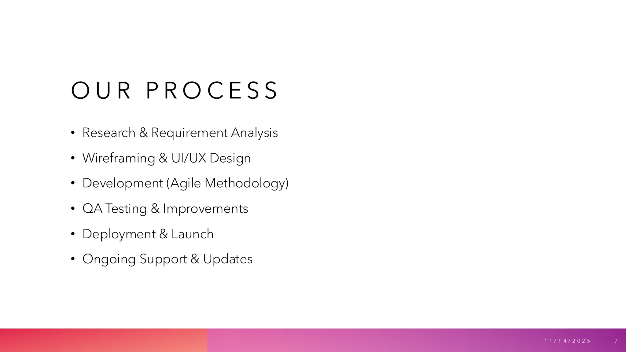 O U R P R O C E S S
• Research & Requirement Analysis
• Wireframing & UI/UX Design
• Development (Agile Methodology)
• QA Testing & Improvements
• Deployment & Launch
• Ongoing Support & Updates
1 1 / 1 4 / 2 0 2 5 7
 