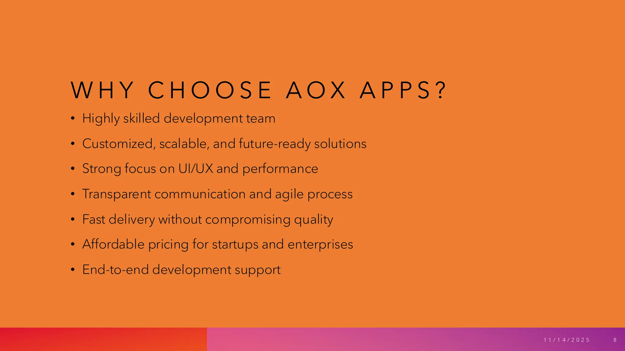 W H Y C H O O S E A O X A P P S ?
• Highly skilled development team
• Customized, scalable, and future-ready solutions
• Strong focus on UI/UX and performance
• Transparent communication and agile process
• Fast delivery without compromising quality
• Affordable pricing for startups and enterprises
• End-to-end development support
1 1 / 1 4 / 2 0 2 5 8
 
