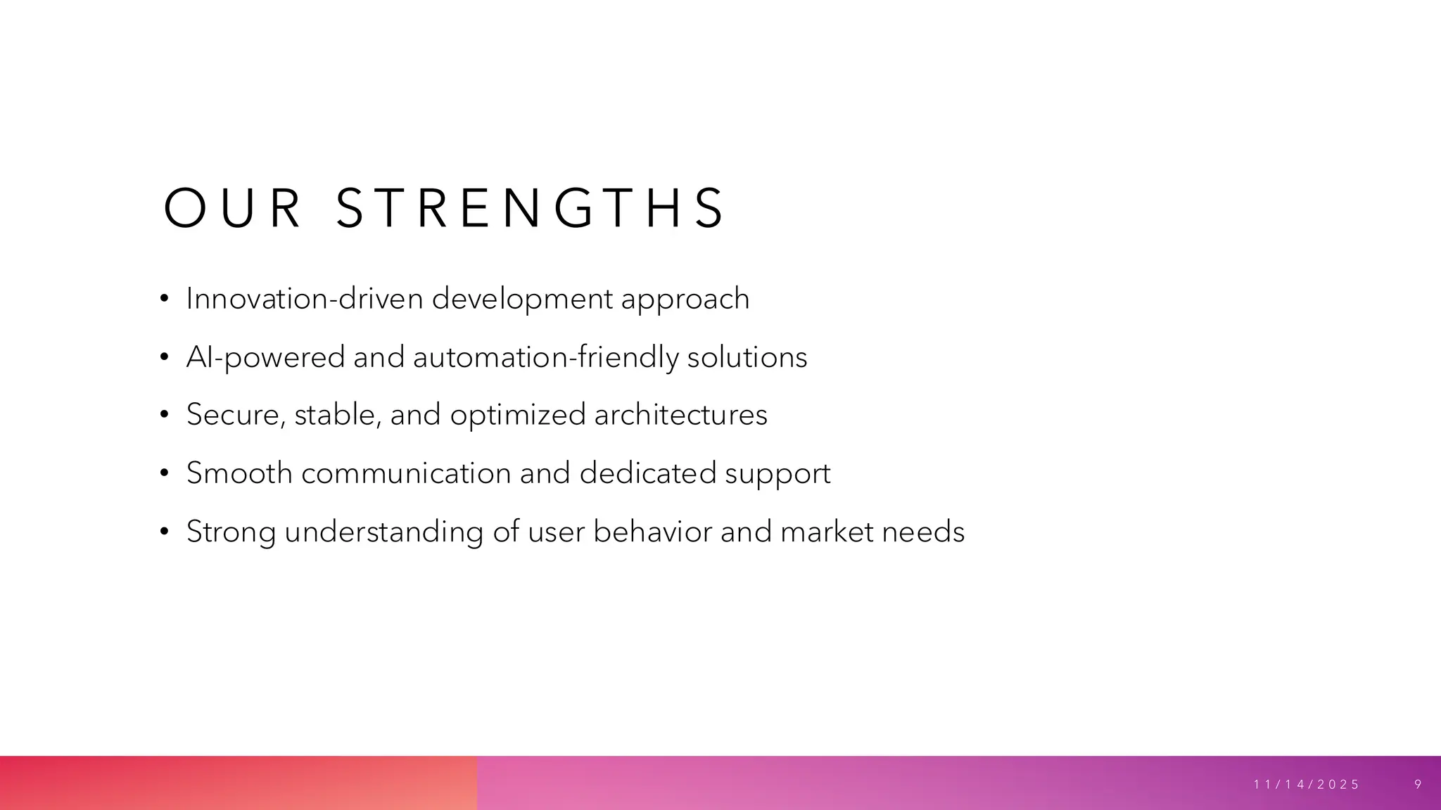 O U R S T R E N GT H S
• Innovation-driven development approach
• AI-powered and automation-friendly solutions
• Secure, stable, and optimized architectures
• Smooth communication and dedicated support
• Strong understanding of user behavior and market needs
1 1 / 1 4 / 2 0 2 5 9
 