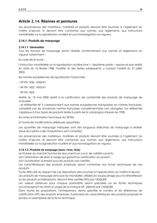 C.C.T.P. 10
Article 2.14. Résines et peintures
Les provenances des matériaux, matériels et produits devront être soumises à l’agrément du
maître d’œuvre. Ils devront être conformes aux normes, aux règlements, aux instructions
ministérielles sur la signalisation routière et aux homologations en vigueur.
2.14.1. Produits de marquage
2.14.1.1. Généralités
Tous les travaux de marquage seront réalisés conformément aux normes et règlements en
vigueur notamment :
le code de la route ;
l’instruction ministérielle sur la signalisation routière livre I – Septième partie – approuvé par arrêté
en date du 16 février 1988, modifié, et des textes subséquents, y compris l’arrêté du 31 juillet
2002.
les normes européennes de signalisation horizontale :
- NF EN 1436, 1436/A1
- NF EN 1423, 1423/A1
- NF EN 1824
Arrêté du 10 mai 2000 relatif à la certification de conformité des produits de marquage de
chaussée :
- le référentiel NF 2 correspondant aux normes européennes transposées en normes françaises,
complété par les anciennes normes françaises complémentaires non abrogées. Ce référentiel
s'applique à tous types de produits testés à partir de la campagne d'essais de 1998.
les notes d’information technique du SETRA.
et toutes les modifications ultérieures apportées.
Les quantités de marquage indiquées sont des longueurs effectives de marquage à réaliser
(seuls les « pleins » des modulations sont comptés).
Les provenances des matériaux, matériels et produits devront être soumises à l’agrément du
maître d’œuvre. Ils devront être conformes aux normes, aux règlements, aux instructions
ministérielles sur la signalisation routière et aux homologations en vigueur.
2.14.1.2. Produits de marquage (axes, rives, îlots)
Le titulaire du marché fournira les documents en cours de validité suivants:
soit l’attestation de droit d’usage qui garantit la certification du produit ;
soit l’autorisation d’emploi pour les produits non certifiés.
Les caractéristiques des produits employés seront conformes aux fiches techniques de ces
produits.
Toute difficulté du respect de ces dispositions sera soumise à l’appréciation du maître d’œuvre.
Les produits de marquage ainsi que les microbilles utilisées en saupoudrage pour la rétroréflexion
ou les produits antidérapants, devront être certifiés NF2 par l’ASQUER.
Les valeurs obtenues pour chaque paramètre seront précisées sur les fiches techniques
accompagnant les droits d’usage de la marque NF, délivrés par l’ASQUER.
Dans toutes les propositions, l’entrepreneur devra spécifier le numéro et les références de
certification NF2 des produits employés. Il précisera les caractéristiques des produits proposés et
joindra un exemplaire de la fiche technique.
 