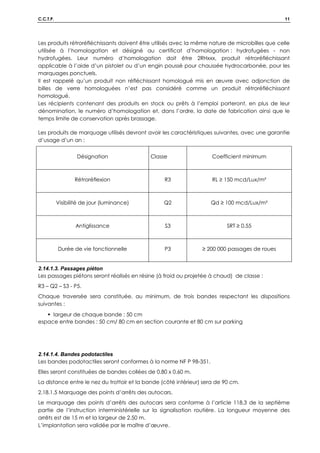 C.C.T.P. 11
Les produits rétroréfléchissants doivent être utilisés avec la même nature de microbilles que celle
utilisée à l’homologation et désigné au certificat d’homologation : hydrofugées - non
hydrofugées. Leur numéro d’homologation doit être 2RHxxx, produit rétroréfléchissant
applicable à l’aide d’un pistolet ou d’un engin poussé pour chaussée hydrocarbonée, pour les
marquages ponctuels.
Il est rappelé qu’un produit non réfléchissant homologué mis en œuvre avec adjonction de
billes de verre homologuées n’est pas considéré comme un produit rétroréfléchissant
homologué.
Les récipients contenant des produits en stock ou prêts à l’emploi porteront, en plus de leur
dénomination, le numéro d’homologation et, dans l’ordre, la date de fabrication ainsi que le
temps limite de conservation après brassage.
Les produits de marquage utilisés devront avoir les caractéristiques suivantes, avec une garantie
d’usage d’un an :
Désignation Classe Coefficient minimum
Rétroréflexion R3 RL ≥ 150 mcd/Lux/m²
Visibilité de jour (luminance) Q2 Qd ≥ 100 mcd/Lux/m²
Antiglissance S3 SRT ≥ 0.55
Durée de vie fonctionnelle P3 ≥ 200 000 passages de roues
2.14.1.3. Passages piéton
Les passages piétons seront réalisés en résine (à froid ou projetée à chaud) de classe :
R3 – Q2 – S3 - P5.
Chaque traversée sera constituée, au minimum, de trois bandes respectant les dispositions
suivantes :
 largeur de chaque bande : 50 cm
espace entre bandes : 50 cm/ 80 cm en section courante et 80 cm sur parking
2.14.1.4. Bandes podotactiles
Les bandes podotactiles seront conformes à la norme NF P 98-351.
Elles seront constituées de bandes collées de 0.80 x 0.60 m.
La distance entre le nez du trottoir et la bande (côté intérieur) sera de 90 cm.
2.18.1.5 Marquage des points d’arrêts des autocars.
Le marquage des points d’arrêts des autocars sera conforme à l’article 118.3 de la septième
partie de l’instruction interministérielle sur la signalisation routière. La longueur moyenne des
arrêts est de 15 m et la largeur de 2.50 m.
L’implantation sera validée par le maître d’œuvre.
 