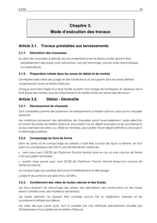 C.C.T.P. 14
Chapitre 3.
Mode d’exécution des travaux
Article 3.1. Travaux préalables aux terrassements
3.1.1. Démolition des chaussées
Au droit des chaussées à démolir, les raccordements avec le réseau routier devront être
préalablement découpés avec précaution, soit par tranchage, soit par outils pneumatiques
ou hydrauliques.
3.1.2. Préparation initiale dans les zones de déblai et de remblai
L'entreprise exécutera des purges et des substitutions du sol support dans les zones définies
conjointement avec le Maître d'Oeuvre.
Chaque zone fera l'objet d'un levé fouille ouverte à la charge de l'entreprise. En absence de la
levé (base des métrés) seuls les attachements du Maître d'Oeuvre seront réputés exact.
Article 3.2. Déblai - Géotextile
3.2.1. Décaissement de chaussée
Sont considérés comme décaissement, les terrassements à réaliser dans le corps d'une chaussée
existante.
Les matériaux provenant des démolitions de chaussées seront éventuellement, après sélection
et suivant les ordres du Maître d'Oeuvre, pour partie mis en dépôt provisoire sur les accotements
où leur réemploi est prévu ou utilisés en remblais, pour partie mis en dépôt définitif ou évacués à
la décharge publique.
3.2.2. Compactage du fond de forme
Dans les zones où le compactage est présent, il doit être conduit de façon à obtenir, en tout
point sur une épaisseur de 0,50 m une densité sèche voisine de :
• cent pour cent (100 %) de l'Optimum Proctor Normal dans le cas où une couche de forme
n'est pas jugée nécessaire,
• quatre vingt quinze pour cent (95 %) de l'Optimum Proctor Normal lorsqu'une couche de
forme est prévue.
Le compactage sous remblai doit suivre immédiatement le décapage.
L'objectif de portance est alors EV2 ≥ 50 MPa.
3.2.3. Comblement des vides de toutes natures et des fossés
Les trous résultant de l'arrachage des arbres, des démolitions des constructions et des fossés
seront comblés avec des matériaux de remblai.
Les fossés existants ne doivent être comblés qu'une fois la végétation enlevée et les
écoulements rétablis par ailleurs.
Les vides tels que caves, puits, sont à combler par une méthode spécialement étudiée par
l'Entrepreneur et acceptée par le Maître d'Oeuvre.
 