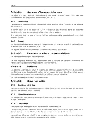 C.C.T.P. 16
Article 3.4. Ouvrages d'écoulement des eaux
La réalisation des ouvrages d'écoulement des eaux pluviales devra être exécutée
conformément aux prescriptions du fascicule 70 du C.C.T.G.
3.4.1. Canalisation
La longueur et l'implantation des canalisations seront précisés par le Maître d'Oeuvre au cours
de l'exécution.
Ils seront posés sur lit de sable de 0,10 m d'épaisseur. Leur fil d'eau devra se raccorder
parfaitement à celui des ouvrages aval après leur mise au gabarit.
Si la nature du fond de pose le permet, le lit de sable pourra être supprimé après accord du
Maître d'Oeuvre.
3.4.2. Regards
Les éléments préfabriqués proviennent d'usines titulaires du label de qualité et sont conformes
aux plans types visés à l'article 2.1. du C.C.A.P.
Les regards suivant leur emplacement auront les caractéristiques ci-après :
Article 3.5. Fabrication et mise en œuvre des bétons
Les bétons seront fabriqués mécaniquement.
La mise en place du béton pour béton armé sera à parfaire par vibration ; le matériel de
vibration étant préalablement agréé par le Maître d'Oeuvre.
Article 3.6. Bordures
Les bordures seront posées sur un lit de béton de 0,10 m d'épaisseur minimum et de classe B16.
Les éléments seront épaulés côté trottoirs par un cordon de béton de même nature que ci-
dessus et sur une hauteur au moins égale à la moitié de celle de la bordure.
Les joints entre éléments auront 0,5 cm maximum.
Article 3.7. Grave non traitée
3.7.1. Conditions générales
La mise en œuvre des assises compactées mécaniquement en temps de pluie est soumise à
l'accord préalable du Maître d'Oeuvre.
3.7.2. Répandage et régalage
Les surfaces des diverses couches seront réglées avec une tolérance de plus ou moins (+ ou -)
trois (3) centimètres.
3.7.3. Compactage
Le compactage sera apprécié par le contrôle de la densité sèche.
La valeur moyenne de référence de la densité sèche devra être au moins égale à 95 % de la
densité correspondant à l'Optimum Proctor obtenu lors de l'étude de laboratoire.
La densité de référence est définie par une planche de convenance réalisée le premier jour de
mise en œuvre de chaque nature de couche de chaussée.
 
