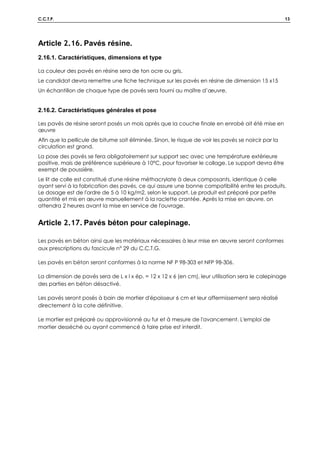 C.C.T.P. 13
Article 2.16. Pavés résine.
2.16.1. Caractéristiques, dimensions et type
La couleur des pavés en résine sera de ton ocre ou gris.
Le candidat devra remettre une fiche technique sur les pavés en résine de dimension 15 x15
Un échantillon de chaque type de pavés sera fourni au maître d’œuvre.
2.16.2. Caractéristiques générales et pose
Les pavés de résine seront posés un mois après que la couche finale en enrobé ait été mise en
œuvre
Afin que la pellicule de bitume soit éliminée. Sinon, le risque de voir les pavés se noircir par la
circulation est grand.
La pose des pavés se fera obligatoirement sur support sec avec une température extérieure
positive, mais de préférence supérieure à 10°C, pour favoriser le collage. Le support devra être
exempt de poussière.
Le lit de colle est constitué d'une résine méthacrylate à deux composants, identique à celle
ayant servi à la fabrication des pavés, ce qui assure une bonne compatibilité entre les produits.
Le dosage est de l'ordre de 5 à 10 kg/m2, selon le support. Le produit est préparé par petite
quantité et mis en œuvre manuellement à la raclette crantée. Après la mise en œuvre, on
attendra 2 heures avant la mise en service de l'ouvrage.
Article 2.17. Pavés béton pour calepinage.
Les pavés en béton ainsi que les matériaux nécessaires à leur mise en œuvre seront conformes
aux prescriptions du fascicule n° 29 du C.C.T.G.
Les pavés en béton seront conformes à la norme NF P 98-303 et NFP 98-306.
La dimension de pavés sera de L x l x ép. = 12 x 12 x 6 (en cm), leur utilisation sera le calepinage
des parties en béton désactivé.
Les pavés seront posés à bain de mortier d'épaisseur 6 cm et leur affermissement sera réalisé
directement à la cote définitive.
Le mortier est préparé ou approvisionné au fur et à mesure de l'avancement. L'emploi de
mortier desséché ou ayant commencé à faire prise est interdit.
 