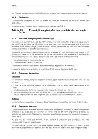 C.C.T.P. 15
Les vides de toutes natures et les fossés doivent être comblés jusqu'au niveau du terrain naturel.
3.2.4. Géotextiles
L'Entrepreneur soumettra au visa du Maître d'Œuvre les modalités de mise en œuvre des
géotextiles.
Le recouvrement de deux lés successifs sera au minimum de 0.50 m.
Article 3.3. Prescriptions générales aux remblais et couches de
forme
3.3.1. Modalités de régalage et de compactage
L'Entrepreneur soumettra au visa du Maître d'Oeuvre avant l'exécution et pour chaque nature
de matériaux, la valeur de l'épaisseur maximale des couches élémentaires qu'il se propose
d'obtenir après compactage, cette épaisseur étant déterminée en fonction des matériels
utilisés, de la nature et de l'état des matériaux.
La densité sèche du sol mise en œuvre devra atteindre en tout point au moins quatre vingt
quinze pour cent (95 %) de la densité sèche de l'Optimum Proctor Normal dans le corps du
remblai et cent pour cent (100 %) de la densité sèche de l'Optimum Proctor Normal :
• dans le corps de la couche de forme,
• dans le mètre supérieur du remblai.
La densité de référence est définie dans la demande d'agrément du matériau.
La couche de forme sera réalisée en matériaux 0/100 sur une épaisseur de 20 cm.
3.3.2. Tolérances d'exécution
Géométrie
Les tolérances d'exécution pour les plates-formes support des chaussées et pour les talus sont les
suivants :
• profil de la plate-forme support de la chaussée : plus ou moins deux centimètres (+ ou
- 2 cm),
• profil sous couche de forme : plus ou moins trois centimètres (+ ou - 3 cm),
• talus avant revêtement en terre végétale : plus ou moins dix centimètres (+ ou - 10 cm),
• talus à ne pas revêtir de terre végétale : plus ou moins cinq centimètres (+ ou - 5 cm).
Portance
Les plates-formes support de chaussées doivent satisfaire à l'objectif de portance EV2 ≥ 70 MPa.
3.3.3. Evacuation des eaux
L'Entrepreneur devra maintenir en cours des travaux une pente suffisante à la surface des parties
remblayées ou excavées et exécuter en temps utile les différents dispositifs provisoires ou
définitifs, de collecte et d'évacuation des eaux superficielles (banquettes, bourrelets, saignées,
fossés, etc.).
Au cas où, au cours des travaux, il est conduit à procéder par pompage, les frais
correspondants restent à sa charge.
En cas d'arrêt de chantier de longue durée (congés, pannes, etc.) il soumettra au visa du Maître
d'Oeuvre les dispositions qu'il compte prendre pour maintenir en bon état les ouvrages réalisés.
 