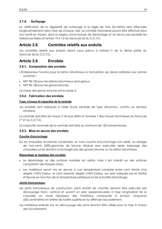 C.C.T.P. 17
3.7.4. Surfaçage
La vérification de la régularité de surfaçage à la règle de trois (3) mètres sera effectuée
longitudinalement dans l'axe de chaque voie. Le contrôle transversal pourra être effectué dans
tout profil en travers, dans la largeur d'une bande de répandage et ne devra pas excéder les
tolérances fixées à l'article 19.4.1.2 du fascicule 25 du C.C.T.G.
Article 3.8. Contrôles relatifs aux enduits
Les contrôles relatifs aux enduits seront ceux prévus à l'article 11 de la 3ème partie du
fascicule 26 du C.C.T.G.
Article 3.9. Enrobés
3.9.1. Composition des enrobés
L'Entrepreneur fournira pour le béton bitumineux la formulation qui devra satisfaire aux normes
suivantes :
• NFP 98.130 pour les bétons bitumineux semi-grenus,
• NFP 98.138 pour les graves bitumes.
La classe des graves bitumes est la classe 3.
3.9.2. Fabrication des enrobés
Type, niveaux et capacités de la centrale
Les enrobés sont fabriqués à l'aide d'une centrale de type discontinu, continu ou sécheur
enrobeur.
La centrale doit être de niveau 2 tel que défini à l'annexe 1 des clauses techniques du fascicule
n° 27 du C.C.T.G.
La capacité nominale de la centrale doit être au minimum de 150 tonnes/heures.
3.9.3. Mise en œuvre des enrobés
Couche d'accrochage
Sur les chaussées anciennes conservées, es ²une couche d'accrochage non sablé, au dosage
de trois cents (300) grammes de bitume résiduel sera exécutée après balayage des
chaussées sur les sections à recharger par des graves bitumes ou du béton bitumineux.
Répandage et régalage des enrobés
• Le répandage sur des surfaces humides est admis, mais il est interdit sur des surfaces
comportant des flaques d'eau.
• Les matériaux seront mis en œuvre à une température comprise entre cent trente cinq
degrés (135°) Celsius, et cent soixante degrés (160°) Celsius, qui sera indiquée par le Maître
d'Oeuvre en fonction de la température extérieure et de la facilité d'enrobage.
Joints transversaux
Les joints transversaux de construction, joints d'arrêt de chantier devront être exécutés par
découpage franc, vertical et suivant un plan perpendiculaire à l'axe longitudinal de la
chaussée sur toute l'épaisseur des matériaux compactés à environ cinquante
(50) centimètres en arrière de l'arête supérieure du sifflet de raccordement.
Les matériaux enlevés lors du découpage des joints devront être utilisés pour la mise à niveau
des accotements.
 