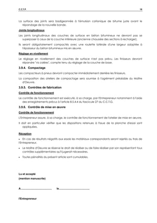 C.C.T.P. 18
La surface des joints sera badigeonnée à l'émulsion cationique de bitume juste avant le
répandage de la nouvelle bande.
Joints longitudinaux
Les joints longitudinaux des couches de surface en béton bitumineux ne devront pas se
superposer à ceux de la couche inférieure (ancienne chaussée des sections à recharger).
Ils seront obligatoirement compactés avec une roulette latérale d'une largeur adaptée à
l'épaisseur du béton bitumineux mis en œuvre.
Réglage en nivellement
Le réglage en nivellement des couches de surface n'est pas prévu. Les finisseurs devront
répandre vis calées, compte tenu du réglage de la couche de base.
3.9.4. Compactage
Les compacteurs à pneus devront compacter immédiatement derrière les finisseurs.
La composition des ateliers de compactage sera soumise à l'agrément préalable du Maître
d'Oeuvre.
3.9.5. Contrôles de fabrication
Contrôle de fonctionnement
Le contrôle de fonctionnement est exécuté, à sa charge, par l'Entrepreneur notamment à l'aide
des enregistrements prévus à l'article 8.5.4.4 du fascicule 27 du C.C.T.G.
3.9.6. Contrôle de mise en œuvre
Contrôle de fonctionnement
L'Entrepreneur assure, à sa charge, le contrôle de fonctionnement de l'atelier de mise en œuvre.
Il doit en particulier vérifier que les dispositions retenues à l'issue de la planche d'essai sont
appliquées.
Réception
• En cas de résultats négatifs aux essais les matériaux correspondants seront rejetés au frais de
l'Entrepreneur.
• Le Maître d'Oeuvre se réserve le droit de réaliser ou de faire réaliser par son représentant tous
contrôles supplémentaires qu'il jugerait nécessaires.
• Toutes pénalités du présent article sont cumulables.
Lu et accepté
(mention manuscrite)
A .......................................... le..........................................
l'Entrepreneur
 